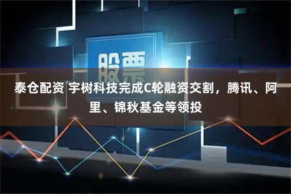 泰仓配资 宇树科技完成C轮融资交割，腾讯、阿里、锦秋基金等领投