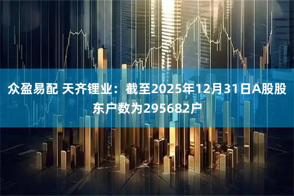 众盈易配 天齐锂业：截至2025年12月31日A股股东户数为295682户
