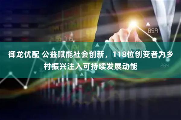 御龙优配 公益赋能社会创新，118位创变者为乡村振兴注入可持续发展动能