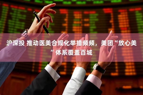 沪深投 推动医美合规化举措频频，美团“放心美”体系覆盖百城