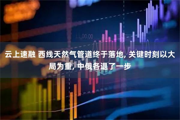 云上速融 西线天然气管道终于落地, 关键时刻以大局为重, 中俄各退了一步