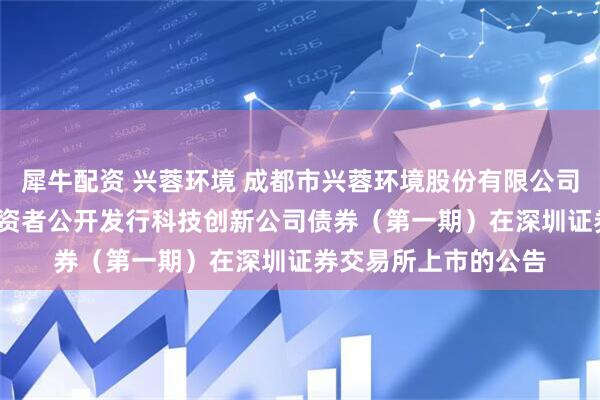 犀牛配资 兴蓉环境 成都市兴蓉环境股份有限公司2025年面向专业投资者公开发行科技创新公司债券（第一期）在深圳证券交易所上市的公告